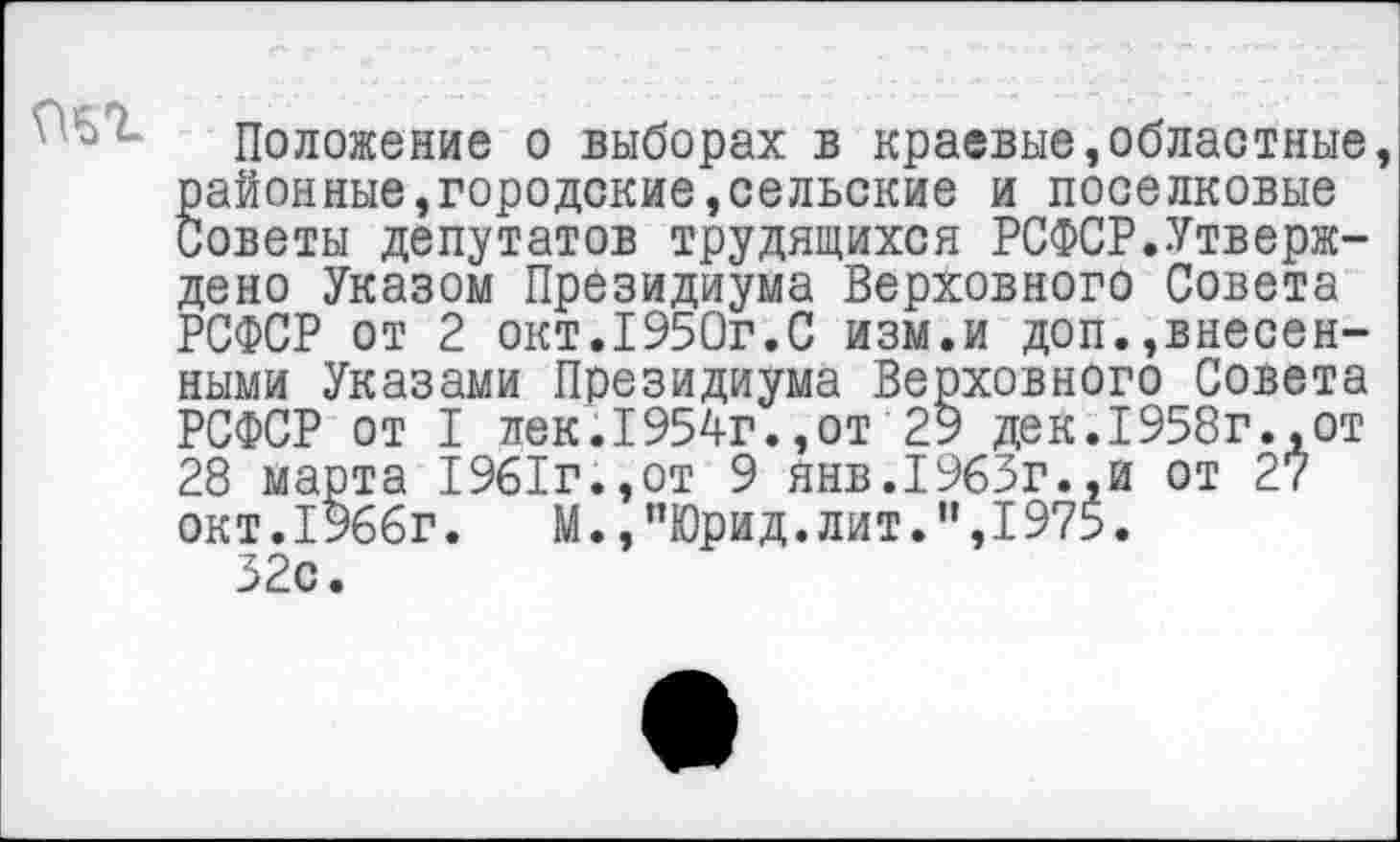 ﻿
Положение о выборах в краевые,областные районные,городские,сельские и поселковые Советы депутатов трудящихся РСФСР.Утверждено Указом Президиума Верховного Совета РСФСР от 2 окт.1950г.С изм.и доп.,внесенными Указами Президиума Верховного Совета РСФСР от I лек.1954г.,от 29 дек.1958г.,от 28 марта 1961г.,от 9 янв.1963г.,и от 27 окт.1966г. М.,”Юрид.лит.”,1975.
32с.